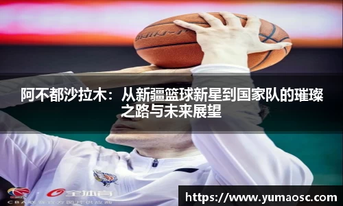 阿不都沙拉木：从新疆篮球新星到国家队的璀璨之路与未来展望