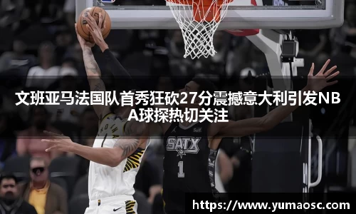 文班亚马法国队首秀狂砍27分震撼意大利引发NBA球探热切关注
